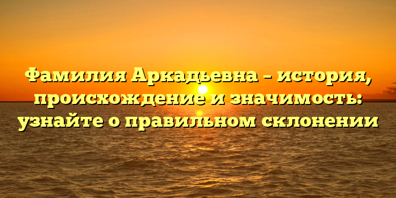 Фамилия Аркадьевна – история, происхождение и значимость: узнайте о правильном склонении