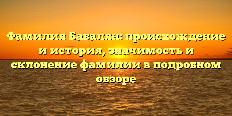 Фамилия Бабалян: происхождение и история, значимость и склонение фамилии в подробном обзоре