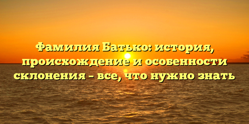 Фамилия Батько: история, происхождение и особенности склонения – все, что нужно знать