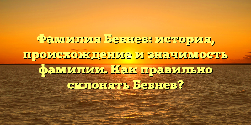 Фамилия Бебнев: история, происхождение и значимость фамилии. Как правильно склонять Бебнев?