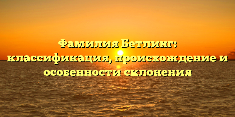 Фамилия Бетлинг: классификация, происхождение и особенности склонения