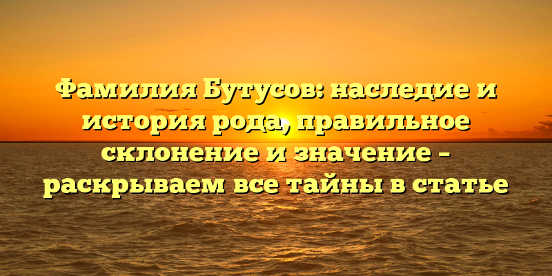 Фамилия Бутусов: наследие и история рода, правильное склонение и значение – раскрываем все тайны в статье
