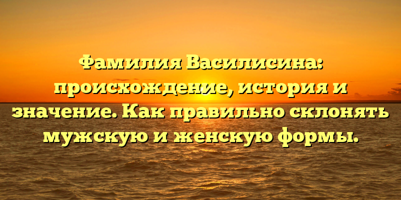 Фамилия Василисина: происхождение, история и значение. Как правильно склонять мужскую и женскую формы.
