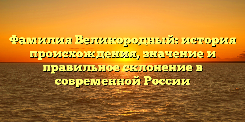 Фамилия Великородный: история происхождения, значение и правильное склонение в современной России