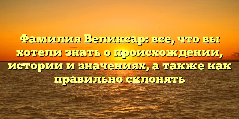 Фамилия Великсар: все, что вы хотели знать о происхождении, истории и значениях, а также как правильно склонять Фамилия Великсар: все, что вы хотели знать о происхождении, истории и значениях, а также как правильно склонять
