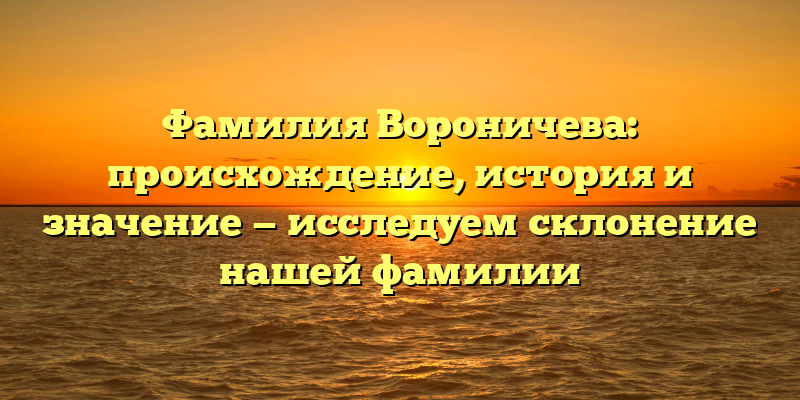 Фамилия Вороничева: происхождение, история и значение — исследуем склонение нашей фамилии