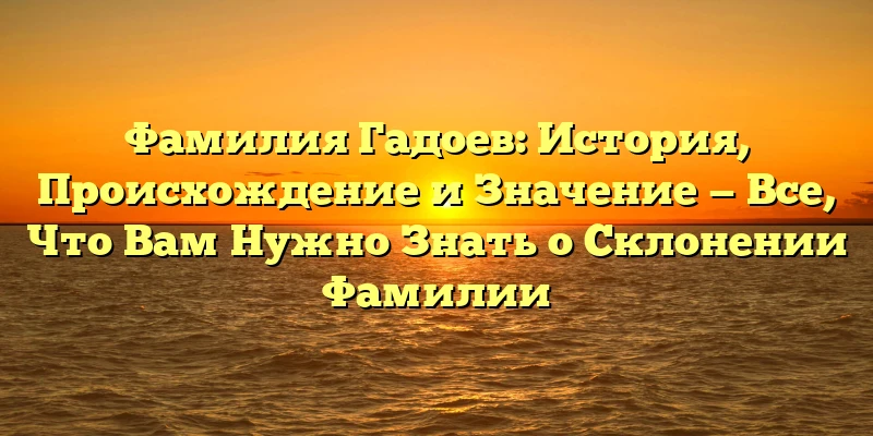 Фамилия Гадоев: История, Происхождение и Значение — Все, Что Вам Нужно Знать о Склонении Фамилии