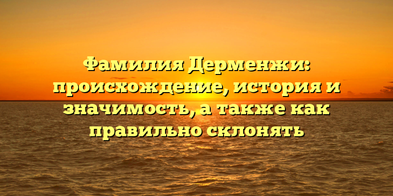 Фамилия Дерменжи: происхождение, история и значимость, а также как правильно склонять