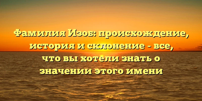 Фамилия Изоб: происхождение, история и склонение - все, что вы хотели знать о значении этого имени