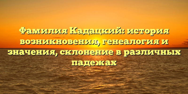 Фамилия Кадацкий: история возникновения, генеалогия и значения, склонение в различных падежах