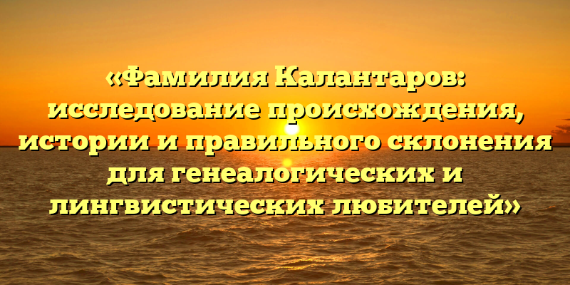 «Фамилия Калантаров: исследование происхождения, истории и правильного склонения для генеалогических и лингвистических любителей»