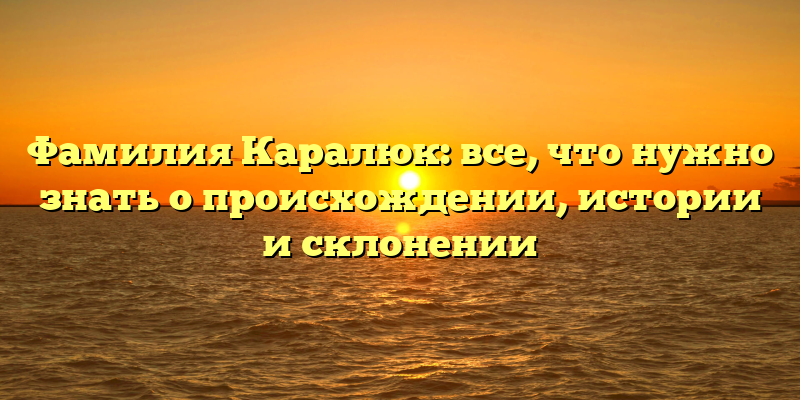 Фамилия Каралюк: все, что нужно знать о происхождении, истории и склонении