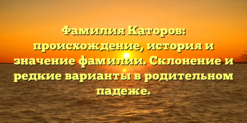 Фамилия Каторов: происхождение, история и значение фамилии. Склонение и редкие варианты в родительном падеже.