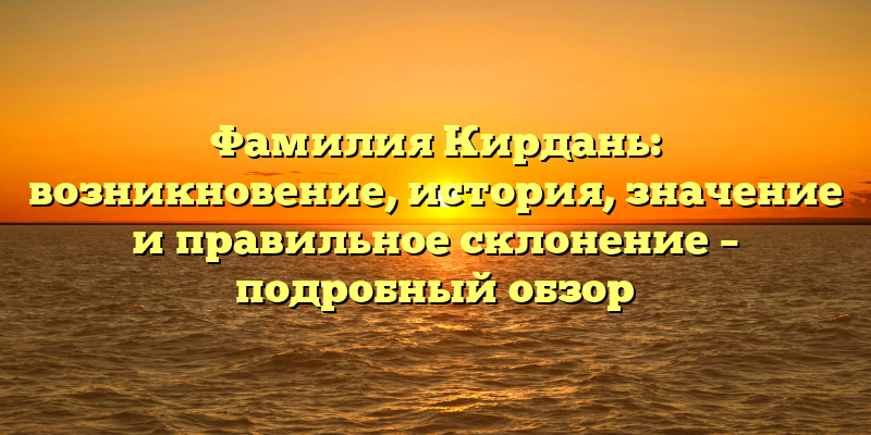 Фамилия Кирдань: возникновение, история, значение и правильное склонение – подробный обзор