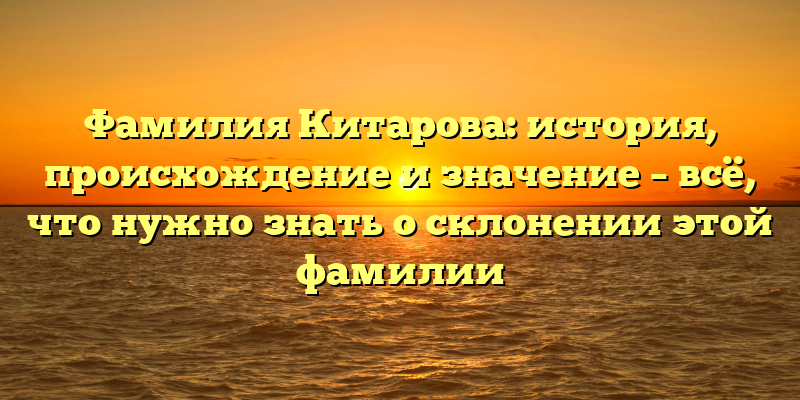 Фамилия Китарова: история, происхождение и значение – всё, что нужно знать о склонении этой фамилии