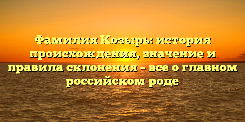 Фамилия Козырь: история происхождения, значение и правила склонения – все о главном российском роде