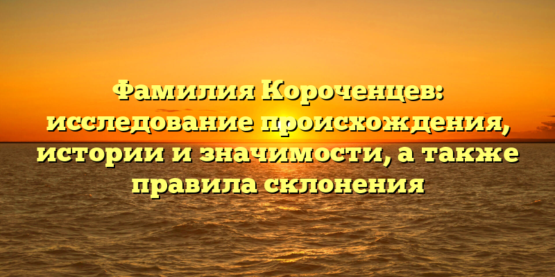 Фамилия Короченцев: исследование происхождения, истории и значимости, а также правила склонения