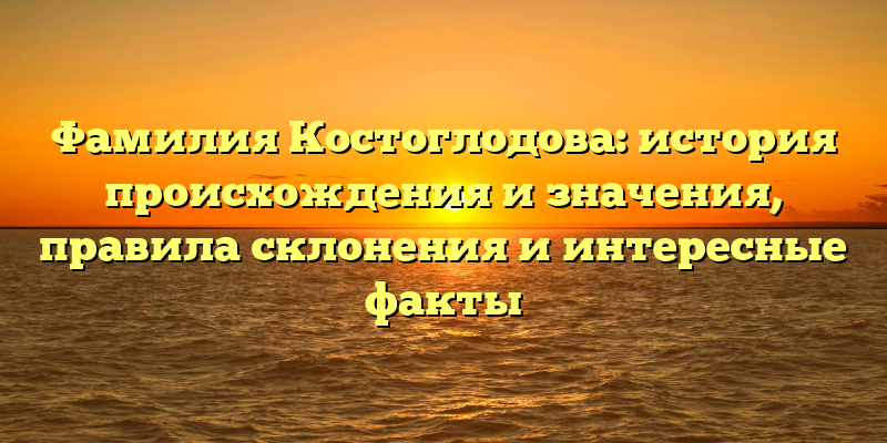 Фамилия Костоглодова: история происхождения и значения, правила склонения и интересные факты