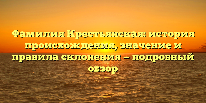 Фамилия Крестьянская: история происхождения, значение и правила склонения — подробный обзор