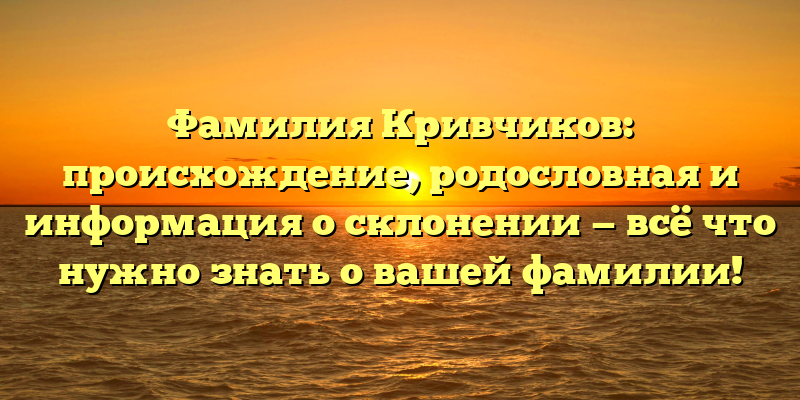 Фамилия Кривчиков: происхождение, родословная и информация о склонении — всё что нужно знать о вашей фамилии!