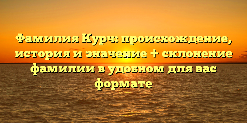 Фамилия Курч: происхождение, история и значение + склонение фамилии в удобном для вас формате