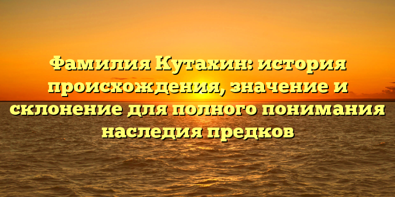 Фамилия Кутахин: история происхождения, значение и склонение для полного понимания наследия предков