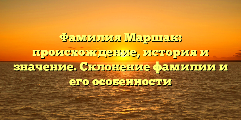 Фамилия Маршак: происхождение, история и значение. Склонение фамилии и его особенности