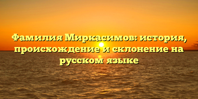 Фамилия Миркасимов: история, происхождение и склонение на русском языке