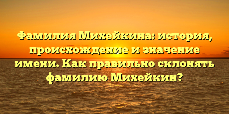 Фамилия Михейкина: история, происхождение и значение имени. Как правильно склонять фамилию Михейкин?