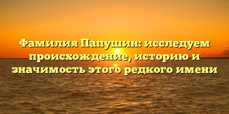 Фамилия Папушин: исследуем происхождение, историю и значимость этого редкого имени