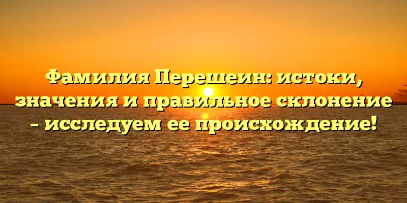 Фамилия Перешеин: истоки, значения и правильное склонение – исследуем ее происхождение!