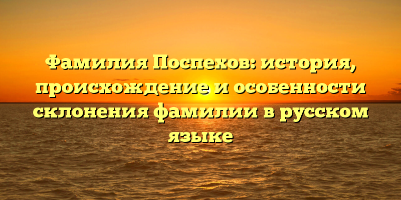 Фамилия Поспехов: история, происхождение и особенности склонения фамилии в русском языке