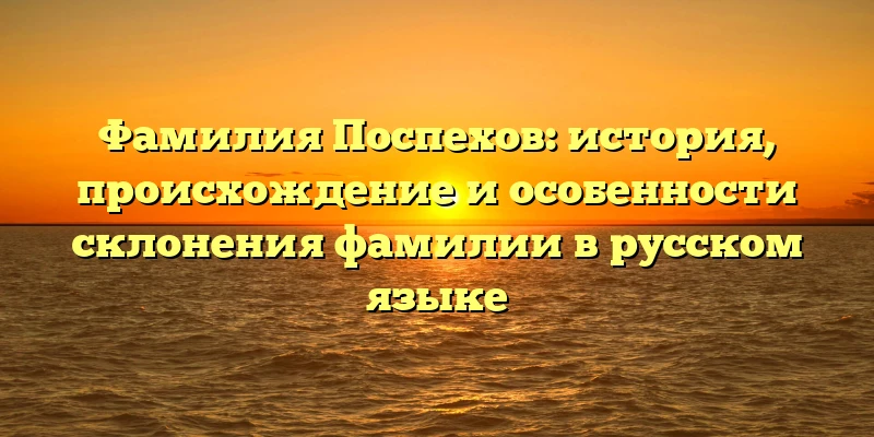 Фамилия Поспехов: история, происхождение и особенности склонения фамилии в русском языке Фамилия Поспехов: история, происхождение и особенности склонения фамилии в русском языке