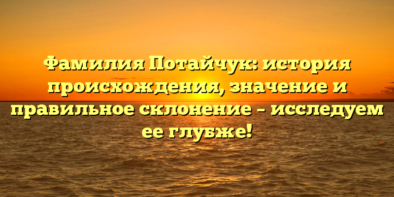 Фамилия Потайчук: история происхождения, значение и правильное склонение – исследуем ее глубже!