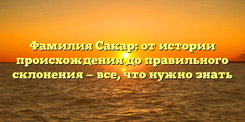 Фамилия Сакар: от истории происхождения до правильного склонения — все, что нужно знать