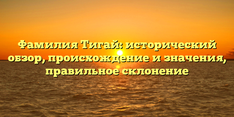 Фамилия Тигай: исторический обзор, происхождение и значения, правильное склонение