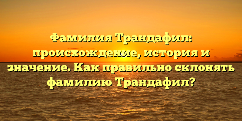 Фамилия Трандафил: происхождение, история и значение. Как правильно склонять фамилию Трандафил?