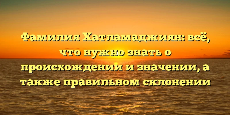 Фамилия Хатламаджиян: всё, что нужно знать о происхождении и значении, а также правильном склонении