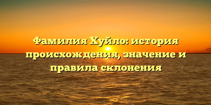 Фамилия Хуйло: история происхождения, значение и правила склонения