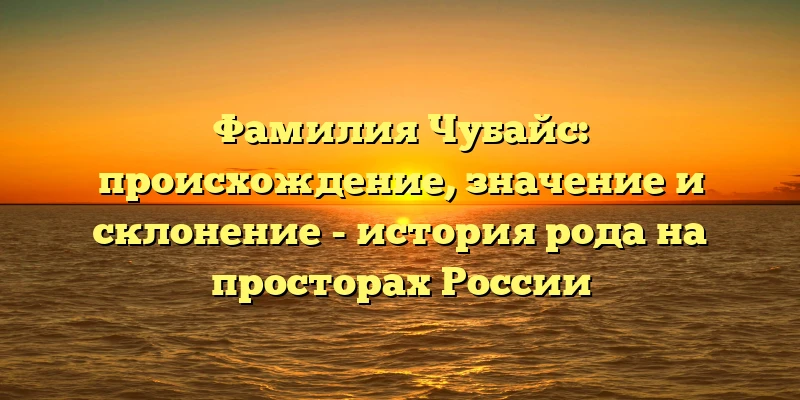 Фамилия Чубайс: происхождение, значение и склонение - история рода на просторах России Фамилия Чубайс: происхождение, значение и склонение - история рода на просторах России