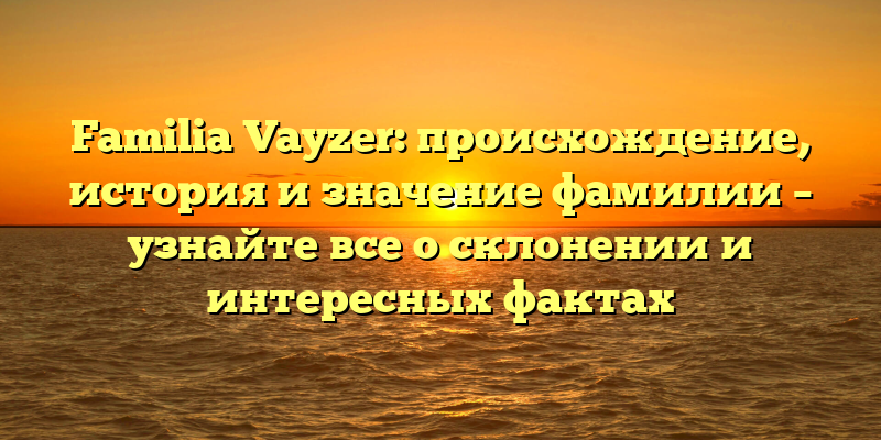 Familia Vayzer: происхождение, история и значение фамилии – узнайте все о склонении и интересных фактах
