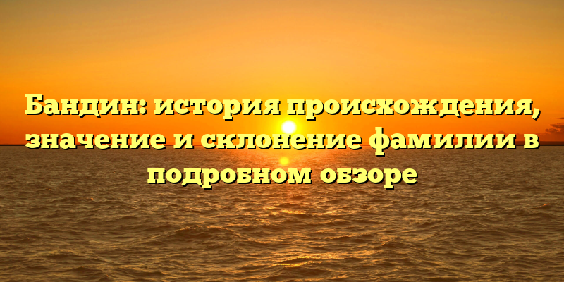 Бандин: история происхождения, значение и склонение фамилии в подробном обзоре