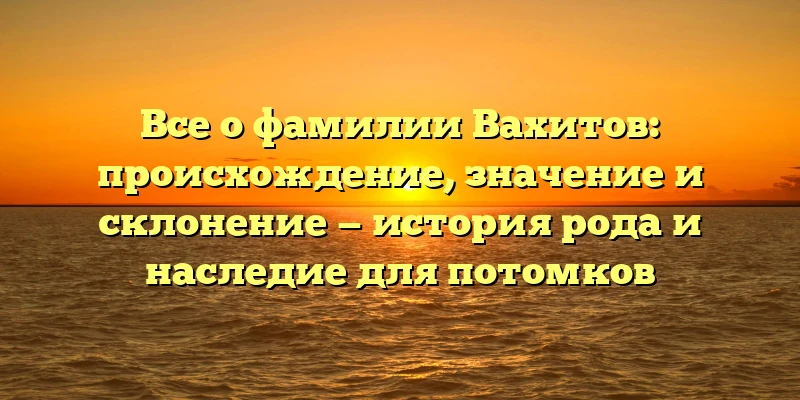 Все о фамилии Вахитов: происхождение, значение и склонение — история рода и наследие для потомков