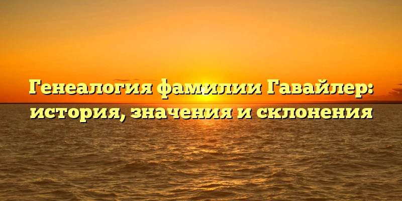 Генеалогия фамилии Гавайлер: история, значения и склонения Генеалогия фамилии Гавайлер: история, значения и склонения