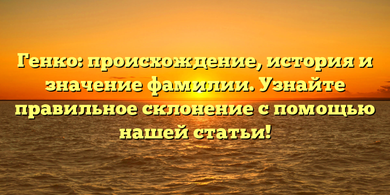 Генко: происхождение, история и значение фамилии. Узнайте правильное склонение с помощью нашей статьи!