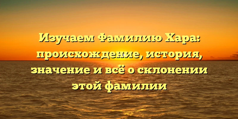 Изучаем Фамилию Хара: происхождение, история, значение и всё о склонении этой фамилии