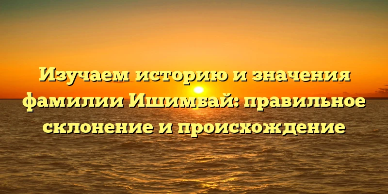 Изучаем историю и значения фамилии Ишимбай: правильное склонение и происхождение Изучаем историю и значения фамилии Ишимбай: правильное склонение и происхождение