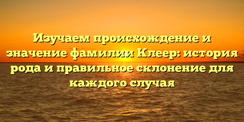 Изучаем происхождение и значение фамилии Клеер: история рода и правильное склонение для каждого случая