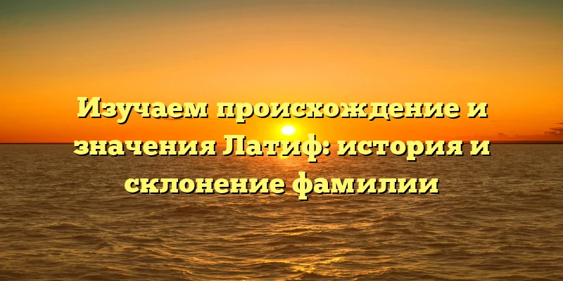 Изучаем происхождение и значения Латиф: история и склонение фамилии