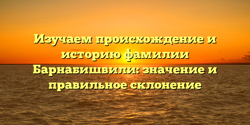 Изучаем происхождение и историю фамилии Барнабишвили: значение и правильное склонение